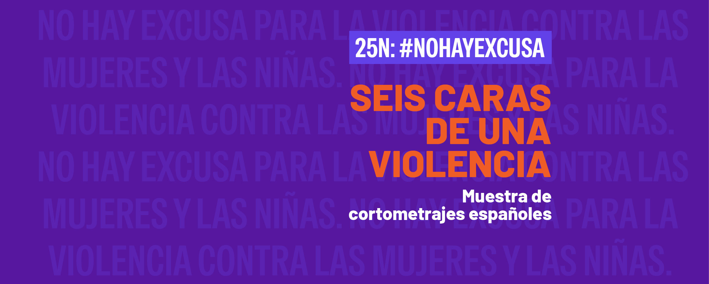 Sobre un fondo morado en el que se ve en letras muy claras repetida la frase NO HAY EXCUSA PRA LA VIOLENCIA CONTRA LAS MUJERES Y LAS NIÑAS, aparece un título que dice en letras blancas 25N: #NOHAYEXCUSA. Debajo se lee el título Seis caras de una violencia. Muestra de cortometrajes españoles.