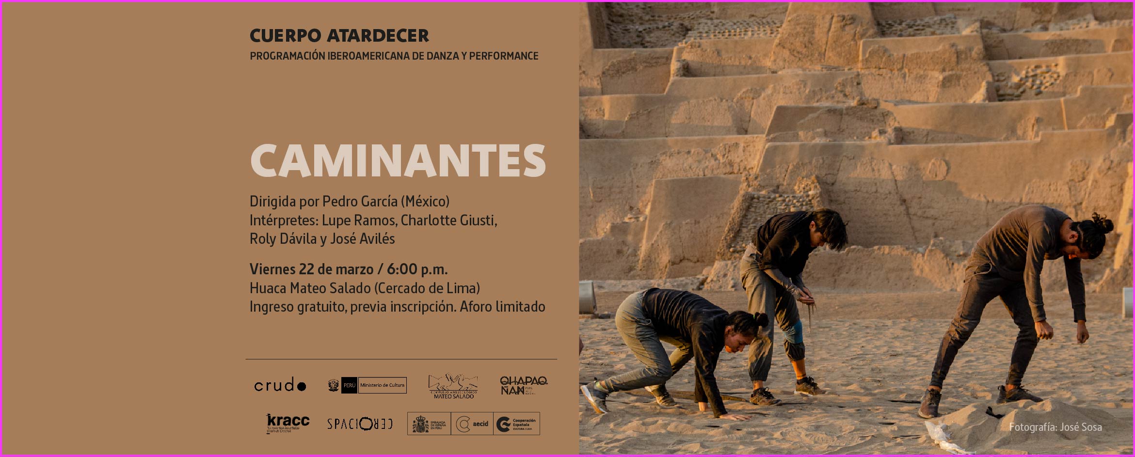 Foto de tres bailarines ejecutando acciones de danza sobre la arena de un sitio arqueológico cuyas estructuras tienen forma de estrechas terrazas escalonadas. Al costado de la foto, sobre un fondo marrón claro, se lee en la parte superior Cuerpo Atardecer, Programación Iberoamericana de Danza y Performance. Al centro aparece el título CAMINANTES, y debajo el texto Dirigida por Pedro Grarcía (México). Intérpretes: Lupe Ramos, Charlotte Giusti, Roly Dávila y José Avilés. Viernes 22 de marzo, 6:00 p.m. Huaca Mateo Salado, Cercado de Lima. Ingreso gratuito, previa inscripción. Aforo limitado. En la parte inferior aparecen los logotipos del colectivo CRUDO, Ministerio de Cultura, Mateo Salado, KRACC Centro de Creación, Spacio Cero y Centro Cultural de España.