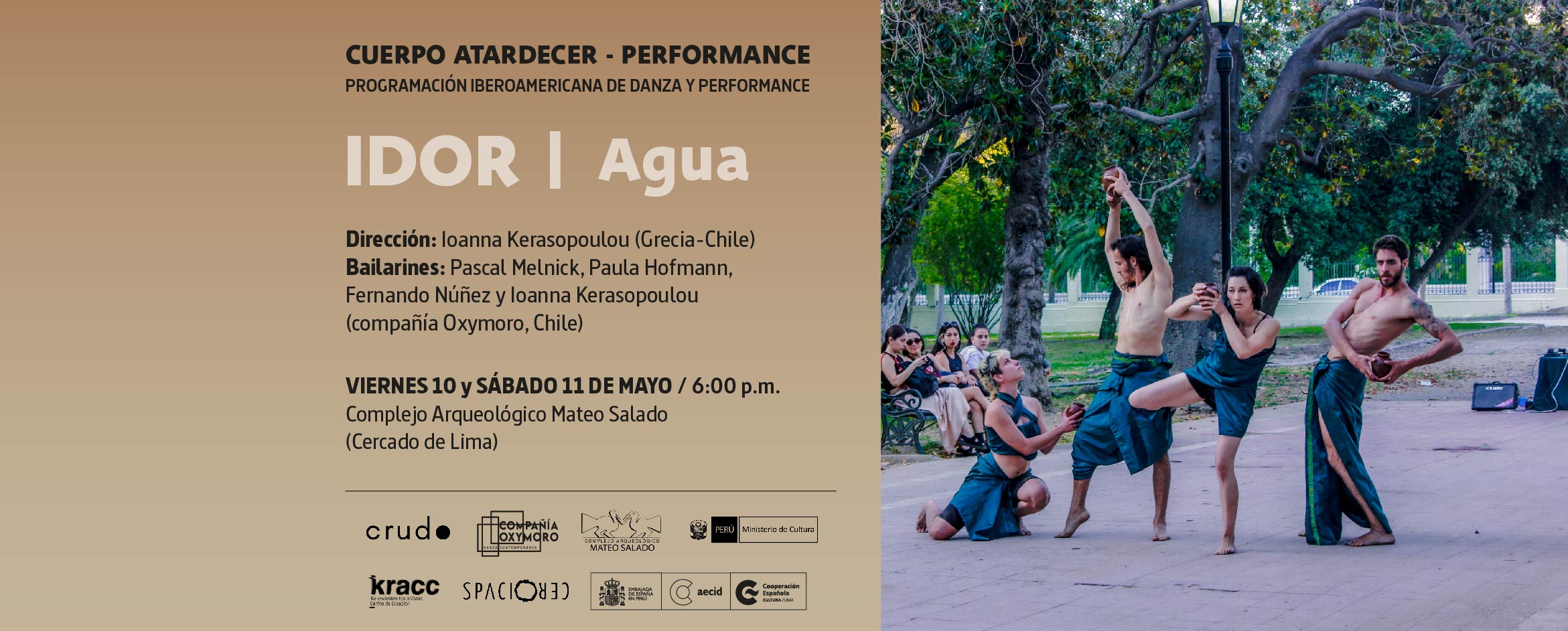 Foto de cuatro bailarines, dos mujeres y dos hombres, vestidos a la usanza de la antigua Grecia, que bailan en medio de un parque mientras portan en sus manos cuencos de agua. La escena está rodeada de árboles y el público son personas sentadas en los bancos del parque. Al costado de la imagen, sobre un fondo color arena se lee CUERPO ATARDECER-PERFORMANCE, Idor (Agua). Dirección: Ioanna Kerasopoulou (Grecia-Chile). Bailarines: Pascal Melnick, Paula Hofmann, Fernando Núñez y Ioanna Kerasopoulou (compañía Oxymoro, Chile). Viernes 10 y sábado11 de mayo, 6:00 p.m. Complejo Arqueológico Mateo Salado (Cercado de Lima). En parte inferior aparecen los logotipos del colectivo CRUDO, compañía Oxymoro, Mateo Salado, Ministerio de Cultura, KRACC Centro de Creación y Centro Cultural de España.