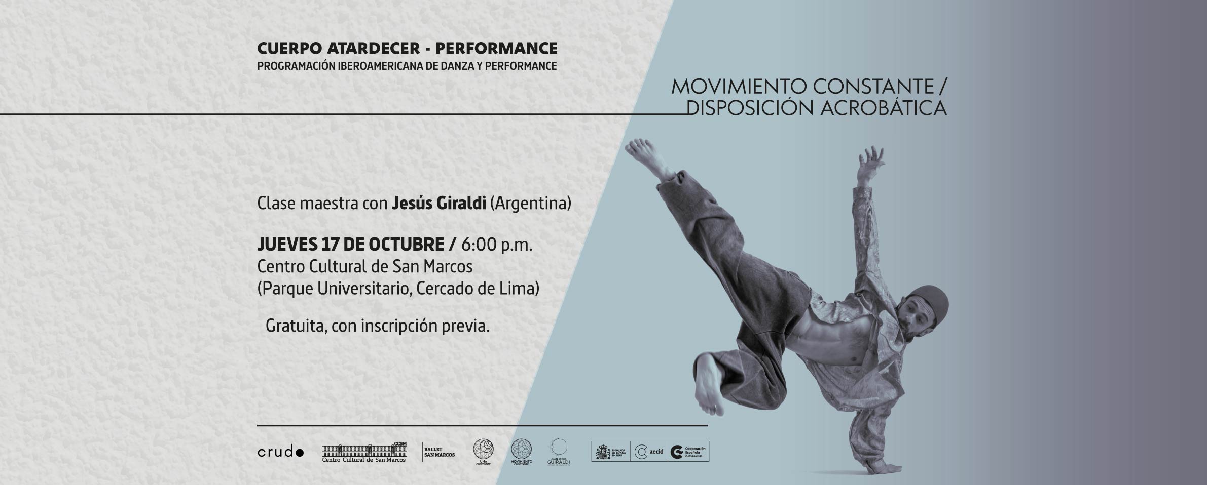 Sobre un fondo mitad gris claro, mitad celeste, aparece la foto de un bailarín que sostiene en el aire todo su cuerpo apoyado en un brazo sobre el piso. En la parte superior se lee MOVIMIENTO CONSTANTE. DISPOSICIÓN ACROBÁTICA. En el lado izquierdo de la foto se lee Cuerpo Atardecer, Programación iberoamericana de danza y performance. Clase maestra con Jesús Giraldi (Argentina), jueves 17 de octubre, 6:00 p.m., Centro Cultural de San Marcos (Parque Universitario, Cercado de Lima). Clase gratuita con inscripción previa. En la parte inferior aparecen los logotipos del colectivo CRUDO, el Centro Cultural de San Marcos, el Ballet San Marcos y el Centro Cultural de España.
